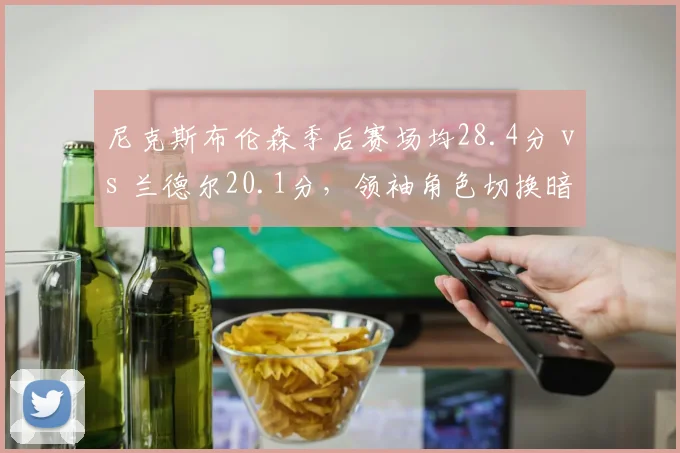 尼克斯布伦森季后赛场均28.4分 vs 兰德尔20.1分,领袖角色切换暗藏隐患
