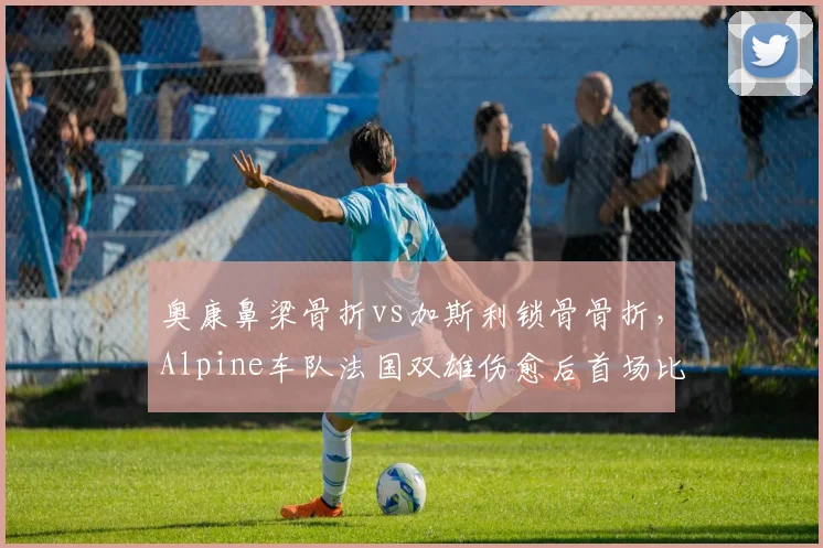 奥康鼻梁骨折vs加斯利锁骨骨折，Alpine车队法国双雄伤愈后首场比赛表现对比