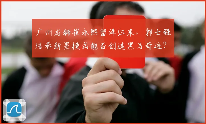 广州龙狮崔永熙留洋归来,郭士强培养新星模式能否创造黑马奇迹?
