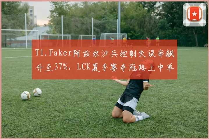 T1.Faker阿兹尔沙兵控制失误率飙升至37%,LCK夏季赛夺冠路上中单战术体系是否失效?