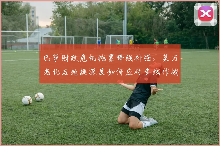 巴萨财政危机拖累锋线补强,莱万老化后轮换深度如何应对多线作战?