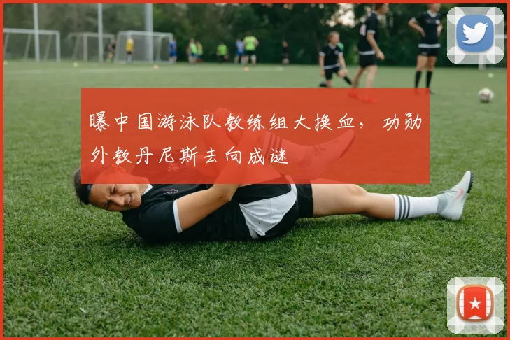 曝中国游泳队教练组大换血，功勋外教丹尼斯去向成谜