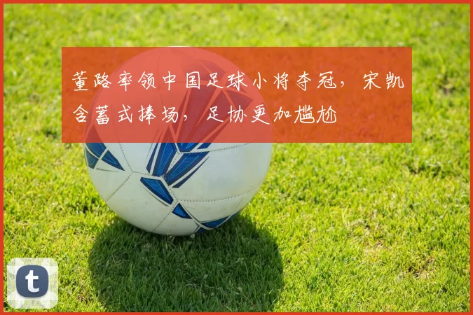 董路率领中国足球小将夺冠，宋凯含蓄式捧场，足协更加尴尬