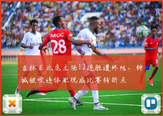 吉林东北虎主场12连胜遭终结，钟诚被吹违体犯规成比赛转折点